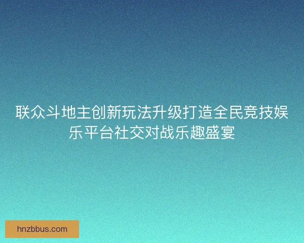 联众斗地主创新玩法升级打造全民竞技娱乐平台社交对战乐趣盛宴