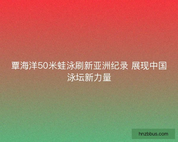 覃海洋50米蛙泳刷新亚洲纪录 展现中国泳坛新力量