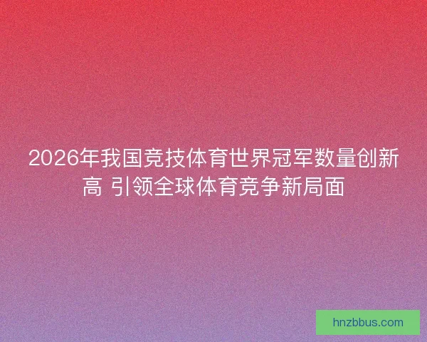 2026年我国竞技体育世界冠军数量创新高 引领全球体育竞争新局面