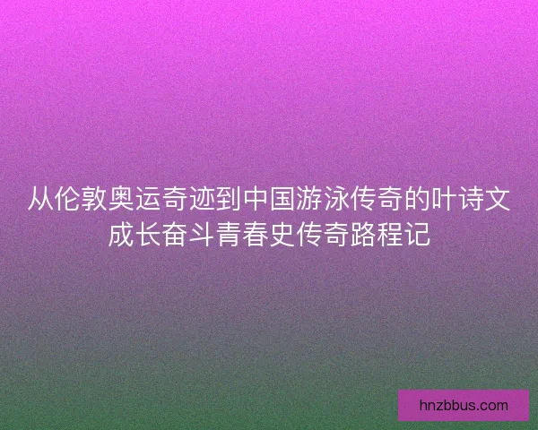 从伦敦奥运奇迹到中国游泳传奇的叶诗文成长奋斗青春史传奇路程记