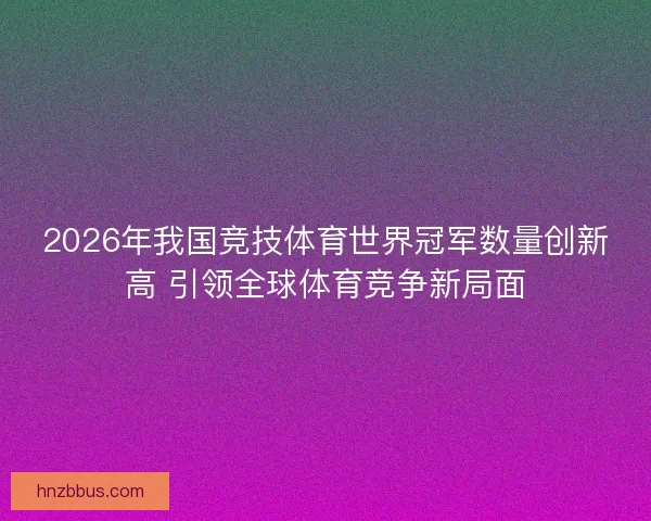 2026年我国竞技体育世界冠军数量创新高 引领全球体育竞争新局面