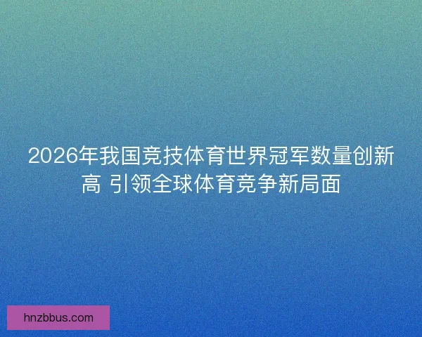 2026年我国竞技体育世界冠军数量创新高 引领全球体育竞争新局面