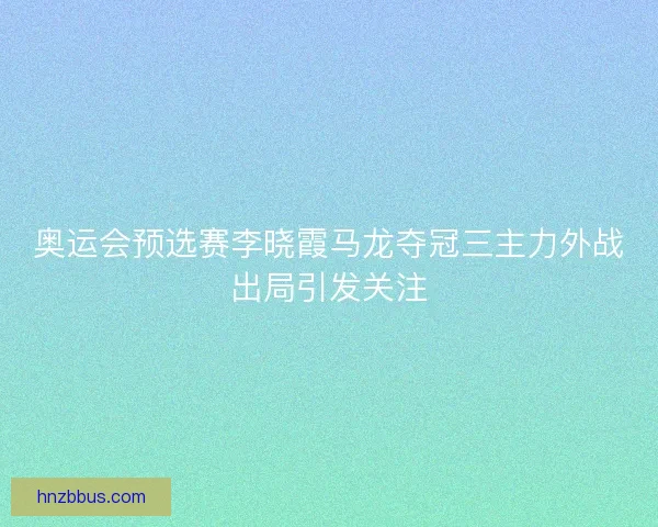 奥运会预选赛李晓霞马龙夺冠三主力外战出局引发关注