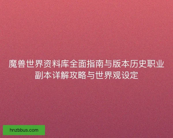 魔兽世界资料库全面指南与版本历史职业副本详解攻略与世界观设定