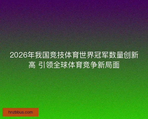 2026年我国竞技体育世界冠军数量创新高 引领全球体育竞争新局面
