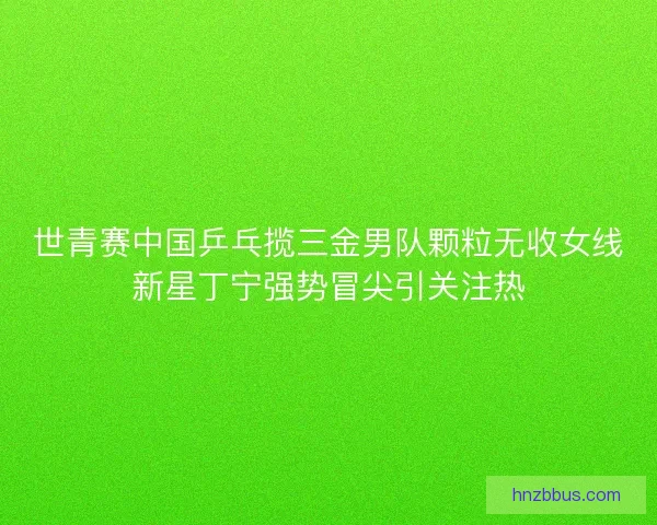 世青赛中国乒乓揽三金男队颗粒无收女线新星丁宁强势冒尖引关注热