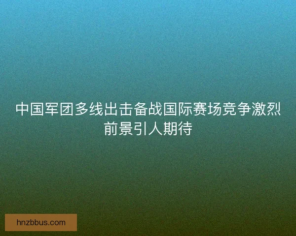 中国军团多线出击备战国际赛场竞争激烈前景引人期待